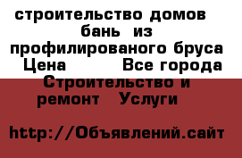 строительство домов , бань  из профилированого бруса › Цена ­ 100 - Все города Строительство и ремонт » Услуги   